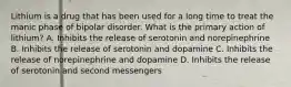 Lithium is a drug that has been used for a long time to treat the manic phase of bipolar disorder. What is the primary action of lithium? A. Inhibits the release of serotonin and norepinephrine B. Inhibits the release of serotonin and dopamine C. Inhibits the release of norepinephrine and dopamine D. Inhibits the release of serotonin and second messengers