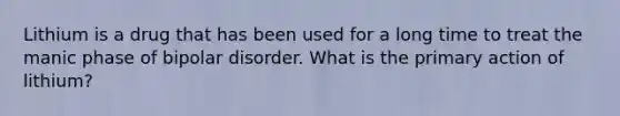 Lithium is a drug that has been used for a long time to treat the manic phase of bipolar disorder. What is the primary action of lithium?