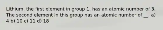 Lithium, the first element in group 1, has an atomic number of 3. The second element in this group has an atomic number of __. a) 4 b) 10 c) 11 d) 18