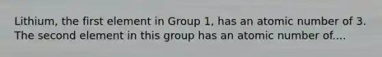 Lithium, the first element in Group 1, has an atomic number of 3. The second element in this group has an atomic number of....