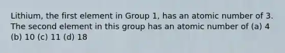 Lithium, the first element in Group 1, has an atomic number of 3. The second element in this group has an atomic number of (a) 4 (b) 10 (c) 11 (d) 18