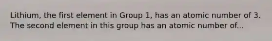 Lithium, the first element in Group 1, has an atomic number of 3. The second element in this group has an atomic number of...