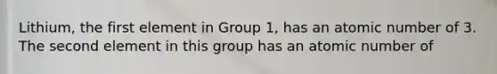 Lithium, the first element in Group 1, has an atomic number of 3. The second element in this group has an atomic number of