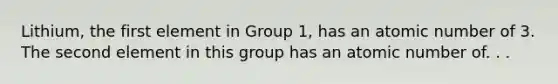 Lithium, the first element in Group 1, has an atomic number of 3. The second element in this group has an atomic number of. . .