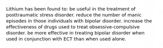 Lithium has been found to: be useful in the treatment of posttraumatic stress disorder. reduce the number of manic episodes in those individuals with bipolar disorder. increase the effectiveness of drugs used to treat obsessive-compulsive disorder. be more effective in treating bipolar disorder when used in conjunction with ECT than when used alone.