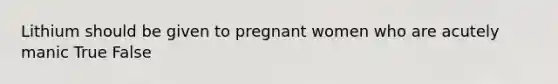 Lithium should be given to pregnant women who are acutely manic True False