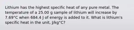 Lithium has the highest specific heat of any pure metal. The temperature of a 25.00 g sample of lithium will increase by 7.69°C when 684.4 J of energy is added to it. What is lithium's specific heat in the unit, J/kg°C?