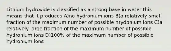 Lithium hydroxide is classified as a strong base in water this means that it produces A)no hydronium ions B)a relatively small fraction of the maximum number of possible hrydonium ions C)a relatively large fraction of the maximum number of possible hydronium ions D)100% of the maximum number of possible hydronium ions