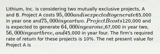 Lithium, Inc. is considering two mutually exclusive projects, A and B. Project A costs 95,000 and is expected to generate65,000 in year one and75,000 in year two. Project B costs120,000 and is expected to generate 64,000 in year one,67,000 in year two, 56,000 in year three, and45,000 in year four. The firm's required rate of return for these projects is 10%. The net present value for Project A is