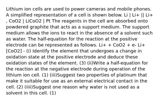 Lithium ion cells are used to power cameras and mobile phones. A simplified representation of a cell is shown below. Li | Li+ || Li+ , CoO2 | LiCoO2 | Pt The reagents in the cell are absorbed onto powdered graphite that acts as a support medium. The support medium allows the ions to react in the absence of a solvent such as water. The half-equation for the reaction at the positive electrode can be represented as follows. Li+ + CoO2 + e- Li+ [CoO2] - (i) Identify the element that undergoes a change in oxidation state at the positive electrode and deduce these oxidation states of the element. (3) (ii)Write a half-equation for the reaction at the negative electrode during operation of the lithium ion cell. (1) (iii)Suggest two properties of platinum that make it suitable for use as an external electrical contact in the cell. (2) (iiii)Suggest one reason why water is not used as a solvent in this cell. (1)