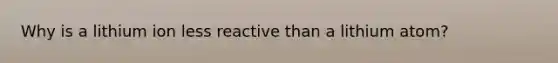 Why is a lithium ion less reactive than a lithium atom?