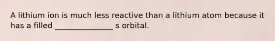 A lithium ion is much less reactive than a lithium atom because it has a filled _______________ s orbital.