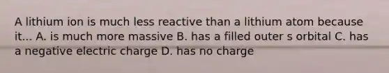 A lithium ion is much less reactive than a lithium atom because it... A. is much more massive B. has a filled outer s orbital C. has a negative electric charge D. has no charge