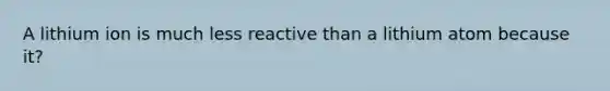 A lithium ion is much less reactive than a lithium atom because it?