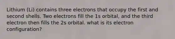 Lithium (Li) contains three electrons that occupy the first and second shells. Two electrons fill the 1s orbital, and the third electron then fills the 2s orbital. what is its electron configuration?