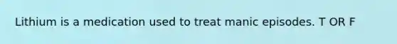 Lithium is a medication used to treat manic episodes. T OR F