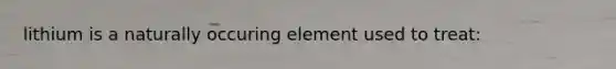 lithium is a naturally occuring element used to treat: