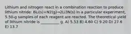 Lithium and nitrogen react in a combination reaction to produce lithium nitride: 6Li(s)+N2(g)→2Li3N(s) In a particular experiment, 5.50-g samples of each reagent are reacted. The theoretical yield of lithium nitride is __________ g. A) 5.53 B) 4.60 C) 9.20 D) 27.6 E) 13.7