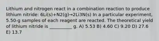 Lithium and nitrogen react in a combination reaction to produce lithium nitride: 6Li(s)+N2(g)→2Li3N(s) In a particular experiment, 5.50-g samples of each reagent are reacted. The theoretical yield of lithium nitride is __________ g. A) 5.53 B) 4.60 C) 9.20 D) 27.6 E) 13.7