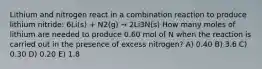 Lithium and nitrogen react in a combination reaction to produce lithium nitride: 6Li(s) + N2(g) → 2Li3N(s) How many moles of lithium are needed to produce 0.60 mol of N when the reaction is carried out in the presence of excess nitrogen? A) 0.40 B) 3.6 C) 0.30 D) 0.20 E) 1.8