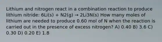 Lithium and nitrogen react in a combination reaction to produce lithium nitride: 6Li(s) + N2(g) → 2Li3N(s) How many moles of lithium are needed to produce 0.60 mol of N when the reaction is carried out in the presence of excess nitrogen? A) 0.40 B) 3.6 C) 0.30 D) 0.20 E) 1.8