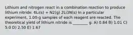 Lithium and nitrogen react in a combination reaction to produce lithium nitride: 6Li(s) + N2(g) 2Li3N(s) In a particular experiment, 1.00-g samples of each reagent are reacted. The theoretical yield of lithium nitride is ________ g. A) 0.84 B) 1.01 C) 5.0 D) 2.50 E) 1.67