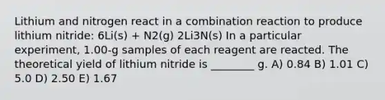 Lithium and nitrogen react in a combination reaction to produce lithium nitride: 6Li(s) + N2(g) 2Li3N(s) In a particular experiment, 1.00-g samples of each reagent are reacted. The theoretical yield of lithium nitride is ________ g. A) 0.84 B) 1.01 C) 5.0 D) 2.50 E) 1.67