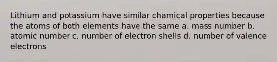 Lithium and potassium have similar chamical properties because the atoms of both elements have the same a. mass number b. atomic number c. number of electron shells d. number of valence electrons