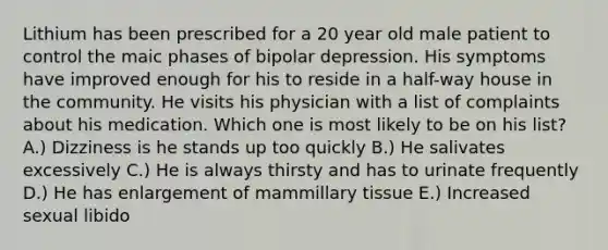 Lithium has been prescribed for a 20 year old male patient to control the maic phases of bipolar depression. His symptoms have improved enough for his to reside in a half-way house in the community. He visits his physician with a list of complaints about his medication. Which one is most likely to be on his list? A.) Dizziness is he stands up too quickly B.) He salivates excessively C.) He is always thirsty and has to urinate frequently D.) He has enlargement of mammillary tissue E.) Increased sexual libido