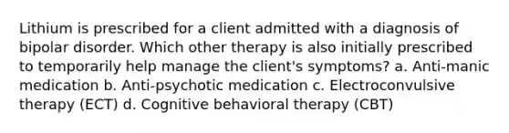 Lithium is prescribed for a client admitted with a diagnosis of <a href='https://www.questionai.com/knowledge/kxIRqnWz5V-bipolar-disorder' class='anchor-knowledge'>bipolar disorder</a>. Which other therapy is also initially prescribed to temporarily help manage the client's symptoms? a. Anti-manic medication b. Anti-psychotic medication c. <a href='https://www.questionai.com/knowledge/kBaQKWLD7s-electroconvulsive-therapy' class='anchor-knowledge'>electroconvulsive therapy</a> (ECT) d. Cognitive behavioral therapy (CBT)