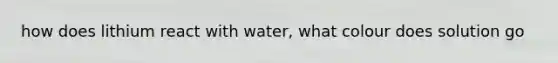 how does lithium react with water, what colour does solution go