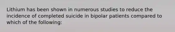 Lithium has been shown in numerous studies to reduce the incidence of completed suicide in bipolar patients compared to which of the following: