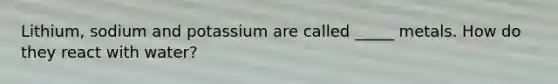 Lithium, sodium and potassium are called _____ metals. How do they react with water?