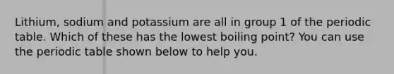 Lithium, sodium and potassium are all in group 1 of the periodic table. Which of these has the lowest boiling point? You can use the periodic table shown below to help you.