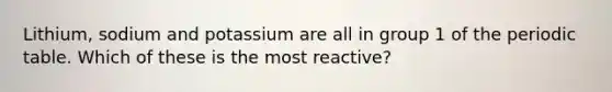 Lithium, sodium and potassium are all in group 1 of <a href='https://www.questionai.com/knowledge/kIrBULvFQz-the-periodic-table' class='anchor-knowledge'>the periodic table</a>. Which of these is the most reactive?