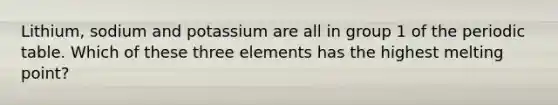 Lithium, sodium and potassium are all in group 1 of the periodic table. Which of these three elements has the highest melting point?