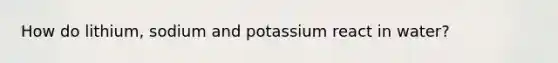 How do lithium, sodium and potassium react in water?