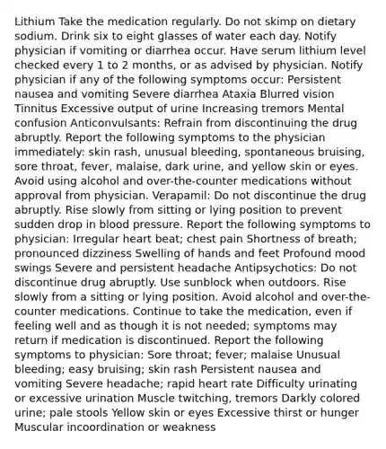 Lithium Take the medication regularly. Do not skimp on dietary sodium. Drink six to eight glasses of water each day. Notify physician if vomiting or diarrhea occur. Have serum lithium level checked every 1 to 2 months, or as advised by physician. Notify physician if any of the following symptoms occur: Persistent nausea and vomiting Severe diarrhea Ataxia Blurred vision Tinnitus Excessive output of urine Increasing tremors Mental confusion Anticonvulsants: Refrain from discontinuing the drug abruptly. Report the following symptoms to the physician immediately: skin rash, unusual bleeding, spontaneous bruising, sore throat, fever, malaise, dark urine, and yellow skin or eyes. Avoid using alcohol and over-the-counter medications without approval from physician. Verapamil: Do not discontinue the drug abruptly. Rise slowly from sitting or lying position to prevent sudden drop in blood pressure. Report the following symptoms to physician: Irregular heart beat; chest pain Shortness of breath; pronounced dizziness Swelling of hands and feet Profound mood swings Severe and persistent headache Antipsychotics: Do not discontinue drug abruptly. Use sunblock when outdoors. Rise slowly from a sitting or lying position. Avoid alcohol and over-the-counter medications. Continue to take the medication, even if feeling well and as though it is not needed; symptoms may return if medication is discontinued. Report the following symptoms to physician: Sore throat; fever; malaise Unusual bleeding; easy bruising; skin rash Persistent nausea and vomiting Severe headache; rapid heart rate Difficulty urinating or excessive urination Muscle twitching, tremors Darkly colored urine; pale stools Yellow skin or eyes Excessive thirst or hunger Muscular incoordination or weakness