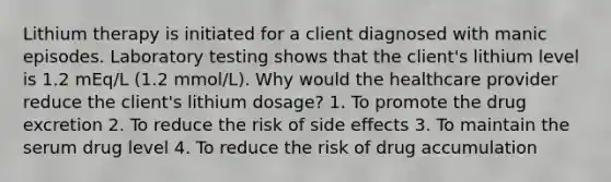 Lithium therapy is initiated for a client diagnosed with manic episodes. Laboratory testing shows that the client's lithium level is 1.2 mEq/L (1.2 mmol/L). Why would the healthcare provider reduce the client's lithium dosage? 1. To promote the drug excretion 2. To reduce the risk of side effects 3. To maintain the serum drug level 4. To reduce the risk of drug accumulation