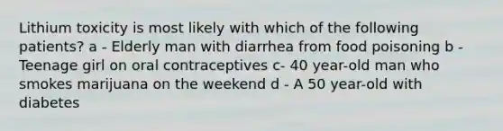 Lithium toxicity is most likely with which of the following patients? a - Elderly man with diarrhea from food poisoning b - Teenage girl on oral contraceptives c- 40 year-old man who smokes marijuana on the weekend d - A 50 year-old with diabetes