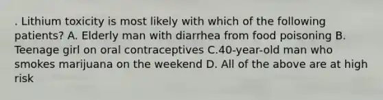 . Lithium toxicity is most likely with which of the following patients? A. Elderly man with diarrhea from food poisoning B. Teenage girl on oral contraceptives C.40-year-old man who smokes marijuana on the weekend D. All of the above are at high risk