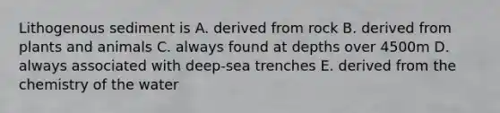 Lithogenous sediment is A. derived from rock B. derived from plants and animals C. always found at depths over 4500m D. always associated with deep-sea trenches E. derived from the chemistry of the water