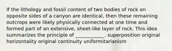 If the lithology and fossil content of two bodies of rock on opposite sides of a canyon are identical, then these remaining outcrops were likely physically connected at one time and formed part of an extensive, sheet-like layer of rock. This idea summarizes the principle of ____________. superposition original horizontality original continuity uniformitarianism