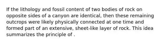 If the lithology and fossil content of two bodies of rock on opposite sides of a canyon are identical, then these remaining outcrops were likely physically connected at one time and formed part of an extensive, sheet-like layer of rock. This idea summarizes the principle of .