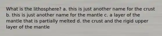 What is the lithosphere? a. this is just another name for the crust b. this is just another name for the mantle c. a layer of the mantle that is partially melted d. the crust and the rigid upper layer of the mantle