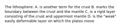 The lithosphere: A. is another term for the crust B. marks the boundary between the crust and the mantle C. is a rigid layer consisting of the crust and uppermost mantle D. is the "weak" easily deformable layer on which the plates move