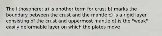 The lithosphere: a) is another term for crust b) marks the boundary between the crust and the mantle c) is a rigid layer consisting of the crust and uppermost mantle d) is the "weak" easily deformable layer on which the plates move