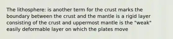 The lithosphere: is another term for the crust marks the boundary between the crust and the mantle is a rigid layer consisting of the crust and uppermost mantle is the "weak" easily deformable layer on which the plates move