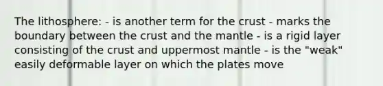 The lithosphere: - is another term for the crust - marks the boundary between the crust and the mantle - is a rigid layer consisting of the crust and uppermost mantle - is the "weak" easily deformable layer on which the plates move