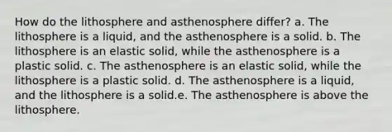 How do the lithosphere and asthenosphere differ? a. The lithosphere is a liquid, and the asthenosphere is a solid. b. The lithosphere is an elastic solid, while the asthenosphere is a plastic solid. c. The asthenosphere is an elastic solid, while the lithosphere is a plastic solid. d. The asthenosphere is a liquid, and the lithosphere is a solid.e. The asthenosphere is above the lithosphere.